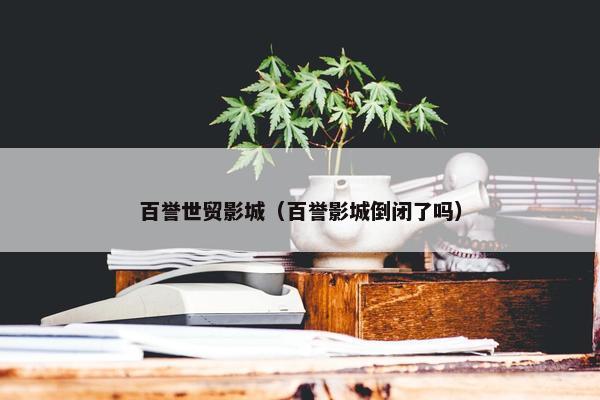 百誉世贸影城（百誉影城倒闭了吗）