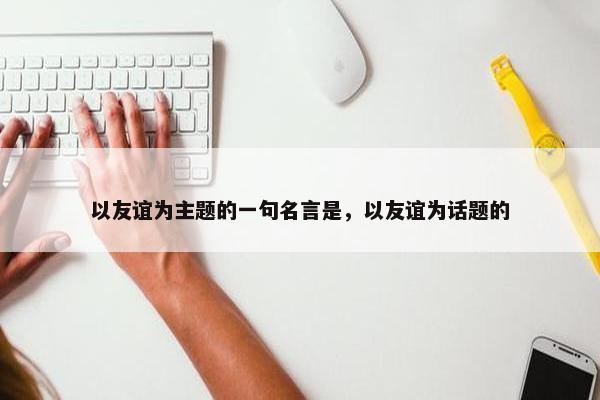 以友谊为主题的一句名言是，以友谊为话题的