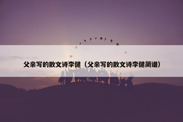 父亲写的散文诗李健（父亲写的散文诗李健简谱）