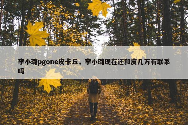 李小璐pgone皮卡丘，李小璐现在还和皮几万有联系吗