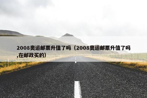 2008奥运邮票升值了吗（2008奥运邮票升值了吗,在邮政买的）