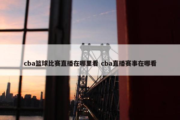 cba篮球比赛直播在哪里看 cba直播赛事在哪看