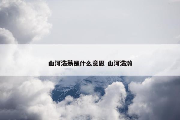 山河浩荡是什么意思 山河浩瀚