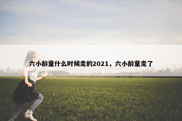 六小龄童什么时候走的2021，六小龄童走了