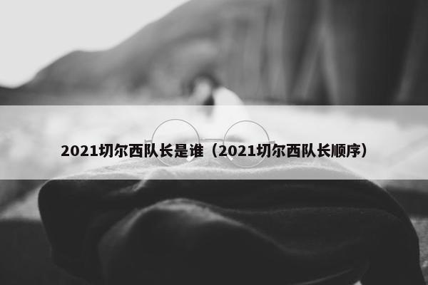 2021切尔西队长是谁（2021切尔西队长顺序）