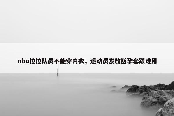 nba拉拉队员不能穿内衣，运动员发放避孕套跟谁用