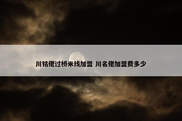 川铭佬过桥米线加盟 川名佬加盟费多少