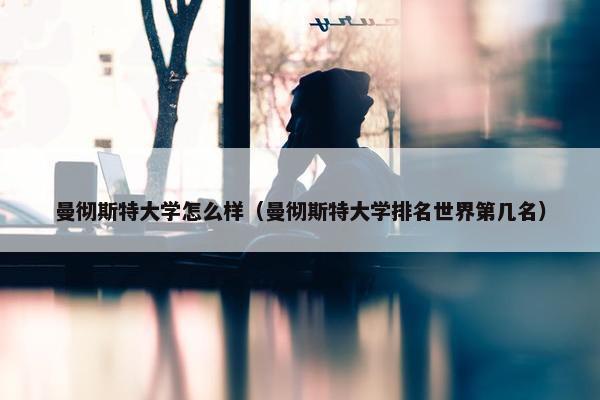 曼彻斯特大学怎么样（曼彻斯特大学排名世界第几名）