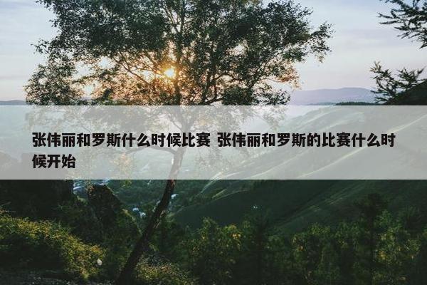 张伟丽和罗斯什么时候比赛 张伟丽和罗斯的比赛什么时候开始