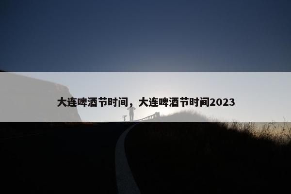 大连啤酒节时间，大连啤酒节时间2023