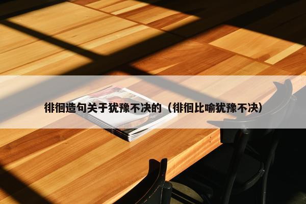 徘徊造句关于犹豫不决的（徘徊比喻犹豫不决）