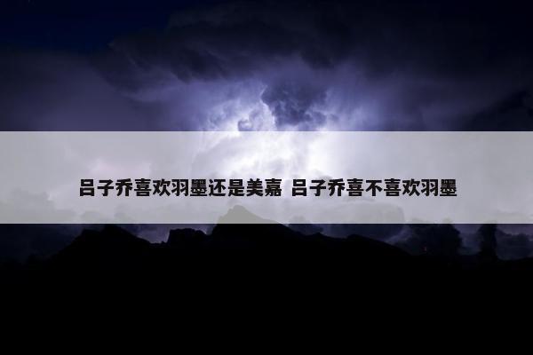 吕子乔喜欢羽墨还是美嘉 吕子乔喜不喜欢羽墨