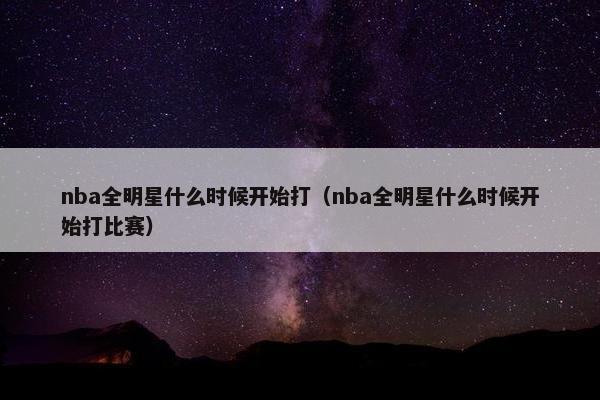 nba全明星什么时候开始打（nba全明星什么时候开始打比赛）