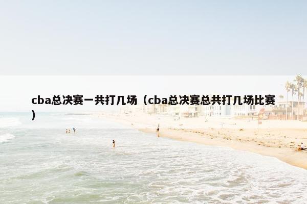 cba总决赛一共打几场（cba总决赛总共打几场比赛）