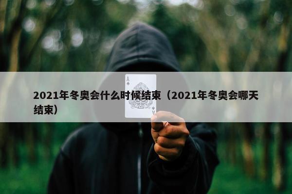 2021年冬奥会什么时候结束（2021年冬奥会哪天结束）