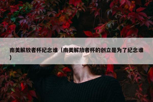 南美解放者杯纪念谁（南美解放者杯的创立是为了纪念谁）