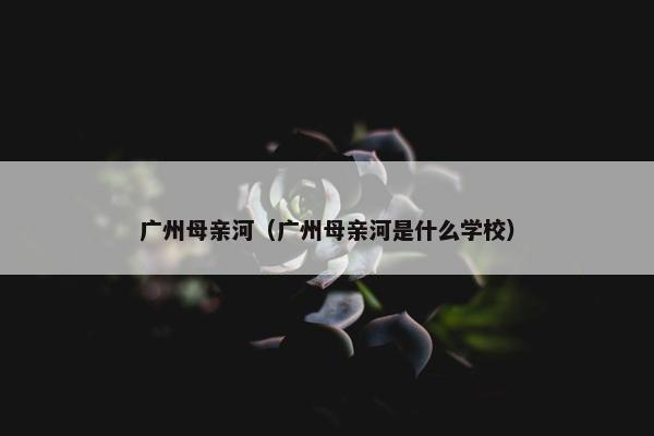 广州母亲河（广州母亲河是什么学校）