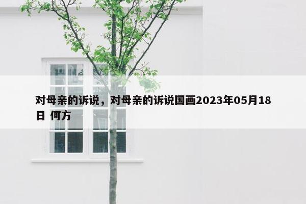 对母亲的诉说，对母亲的诉说国画2023年05月18日 何方