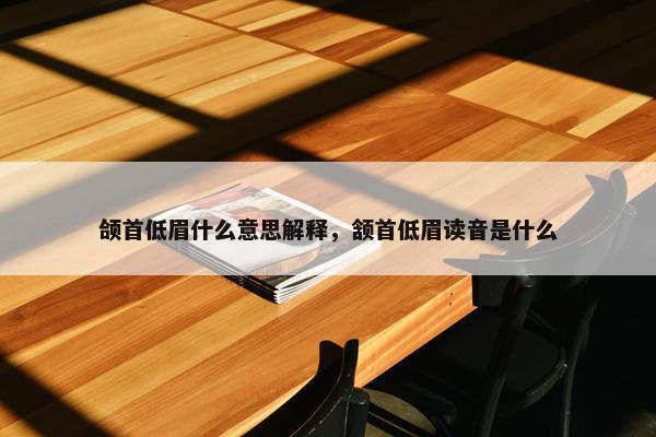 颌首低眉什么意思解释，颔首低眉读音是什么