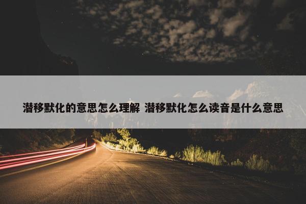 潜移默化的意思怎么理解 潜移默化怎么读音是什么意思