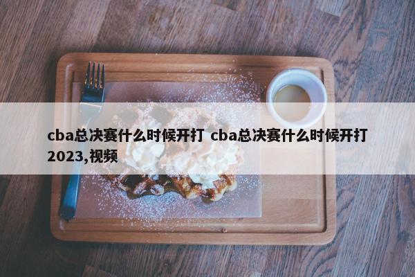 cba总决赛什么时候开打 cba总决赛什么时候开打2023,视频