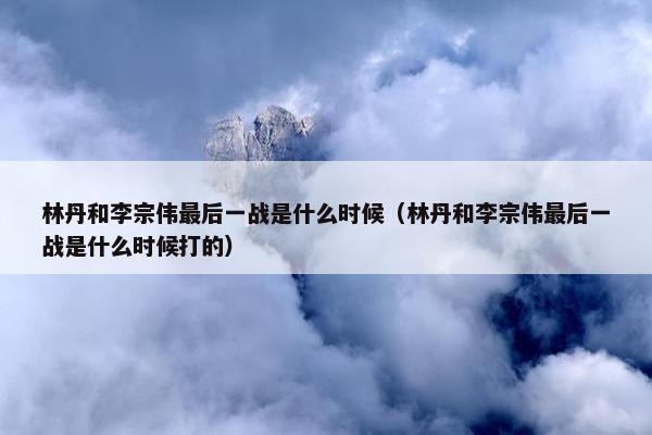 林丹和李宗伟最后一战是什么时候（林丹和李宗伟最后一战是什么时候打的）