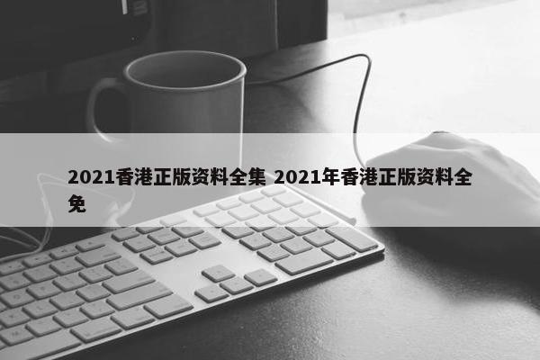 2021香港正版资料全集 2021年香港正版资料全免