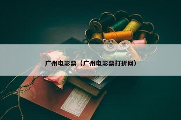 广州电影票（广州电影票打折网）