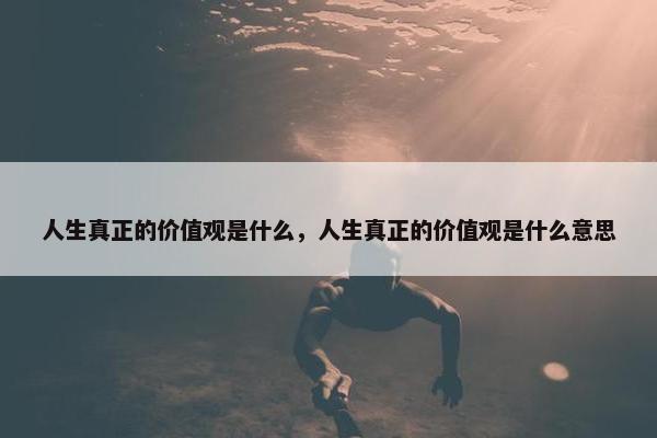 人生真正的价值观是什么，人生真正的价值观是什么意思