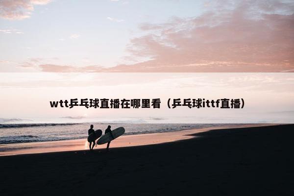 wtt乒乓球直播在哪里看（乒乓球ittf直播）