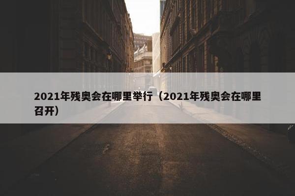 2021年残奥会在哪里举行（2021年残奥会在哪里召开）