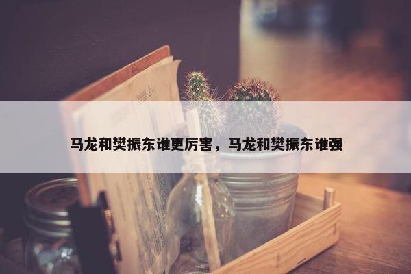 马龙和樊振东谁更厉害，马龙和樊振东谁强