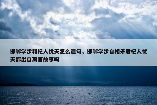 邯郸学步和杞人忧天怎么造句，邯郸学步自相矛盾杞人忧天都出自寓言故事吗