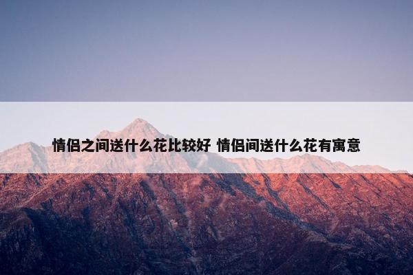 情侣之间送什么花比较好 情侣间送什么花有寓意