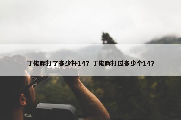 丁俊晖打了多少杆147 丁俊晖打过多少个147