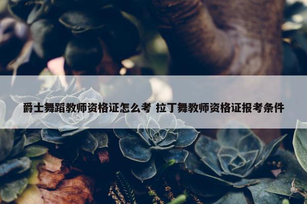 爵士舞蹈教师资格证怎么考 拉丁舞教师资格证报考条件