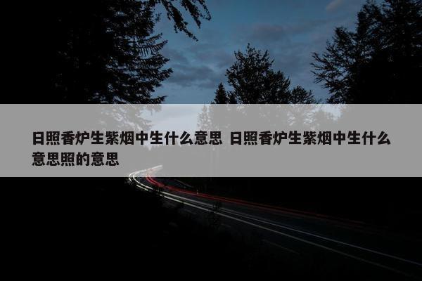 日照香炉生紫烟中生什么意思 日照香炉生紫烟中生什么意思照的意思