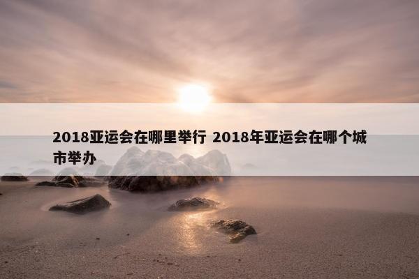 2018亚运会在哪里举行 2018年亚运会在哪个城市举办