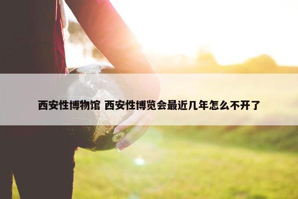 西安性博物馆 西安性博览会最近几年怎么不开了