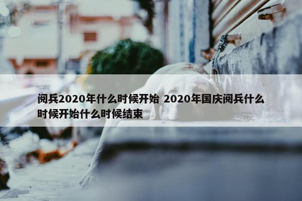 阅兵2020年什么时候开始 2020年国庆阅兵什么时候开始什么时候结束