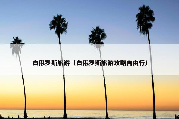 白俄罗斯旅游（白俄罗斯旅游攻略自由行）