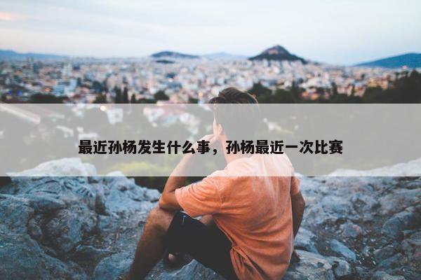 最近孙杨发生什么事，孙杨最近一次比赛