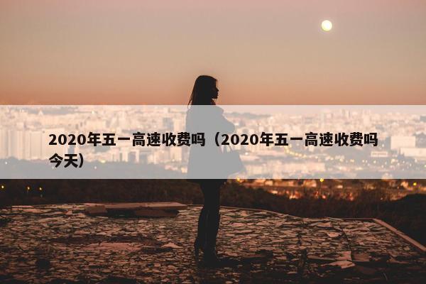 2020年五一高速收费吗（2020年五一高速收费吗今天）