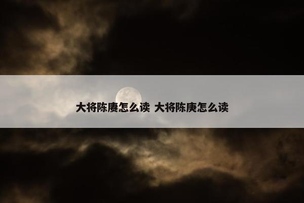 大将陈赓怎么读 大将陈庚怎么读