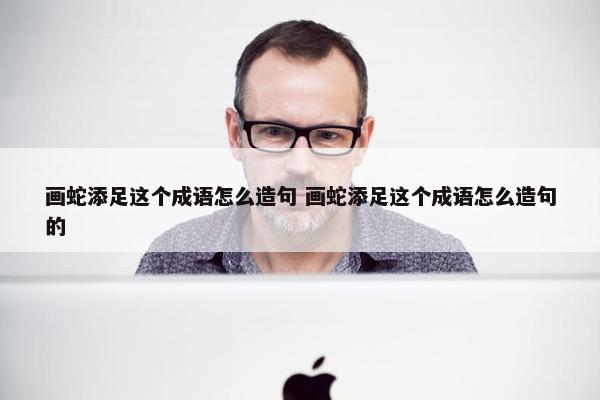 画蛇添足这个成语怎么造句 画蛇添足这个成语怎么造句的