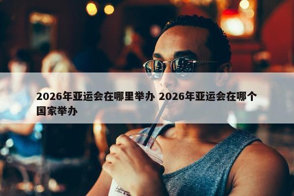 2026年亚运会在哪里举办 2026年亚运会在哪个国家举办