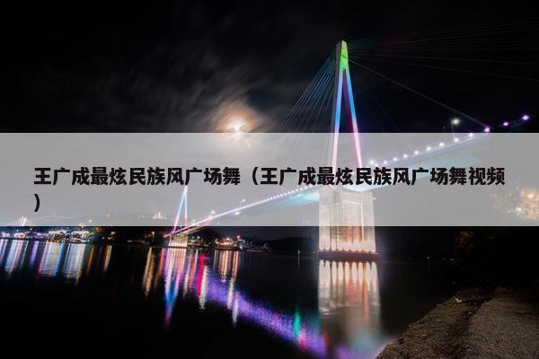 王广成最炫民族风广场舞（王广成最炫民族风广场舞视频）