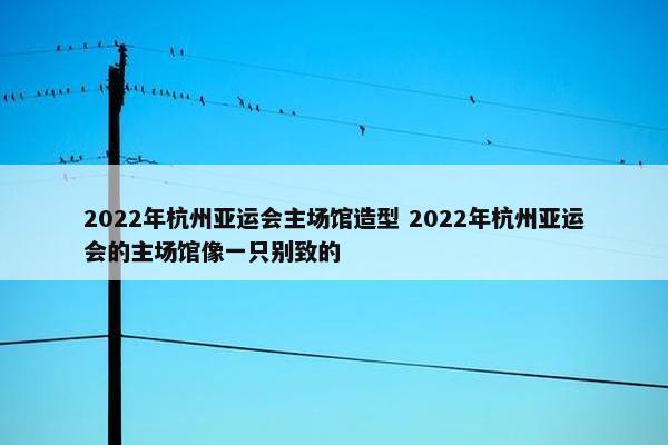 2022年杭州亚运会主场馆造型 2022年杭州亚运会的主场馆像一只别致的