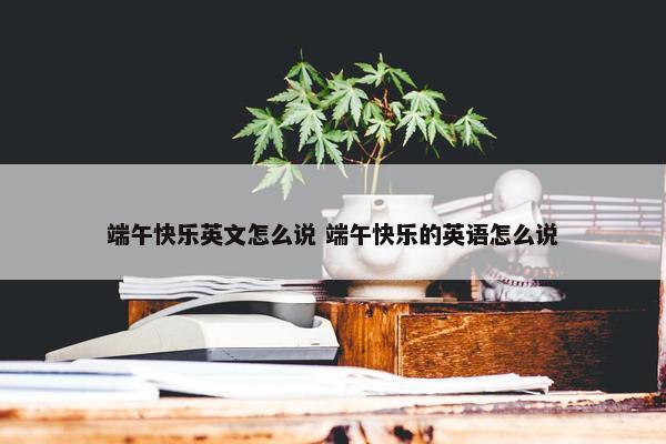 端午快乐英文怎么说 端午快乐的英语怎么说