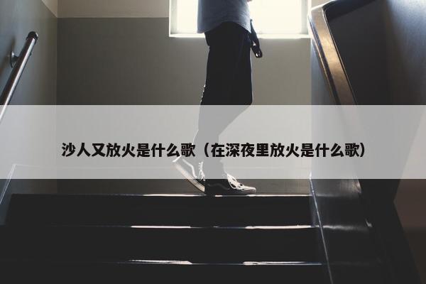 沙人又放火是什么歌（在深夜里放火是什么歌）